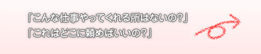 「こんな仕事やってくれる所はないの？」「これはどこに頼めばいいの？」